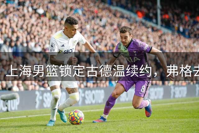上海男篮锁定古德温续约，弗格去留成卫冕关键