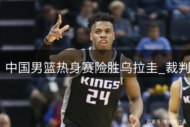 中国男篮热身赛险胜乌拉圭 裁判判罚引发争议