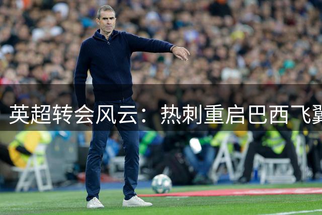 英超转会风云：热刺重启巴西飞翼追逐战 曼城标价6千万英镑